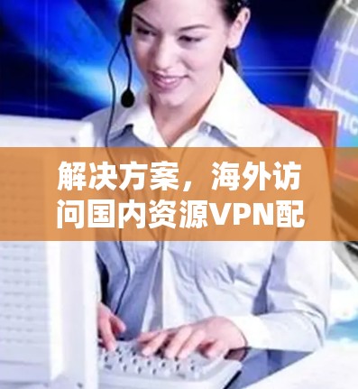 解决方案,海外访问国内资源VPN配置与应用 解决方案,海外访问国内资源VPN配置与应用