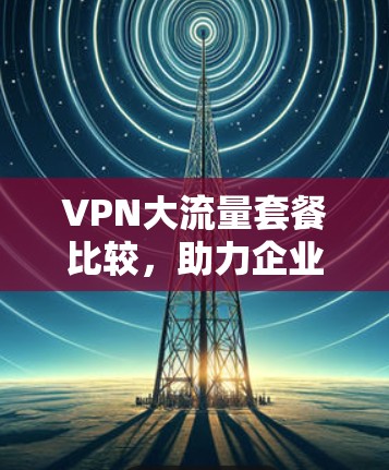 VPN大流量套餐比较,助力企业通信高效 VPN大流量套餐比较,助力企业通信高效
