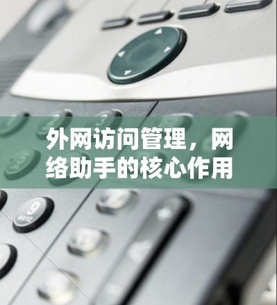 外网访问管理,网络助手的核心作用 外网访问管理,网络助手的核心作用