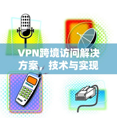 VPN跨境访问解决方案，技术与实现探讨