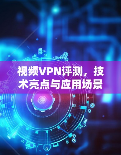 视频VPN评测，技术亮点与应用场景分析
