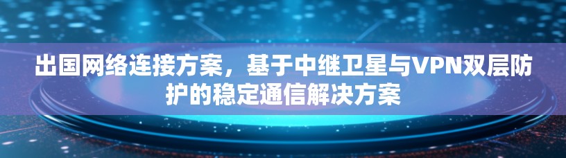 出国网络连接方案，基于中继卫星与VPN双层防护的稳定通信解决方案