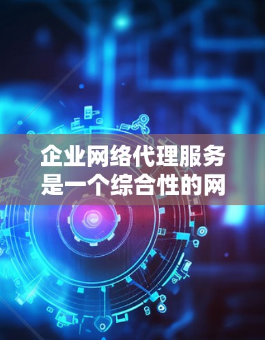 企业网络代理服务是一个综合性的网络管理解决方案，旨在帮助企业更安全、更高效地管理网络资源。以下是对该服务的详细分析和总结