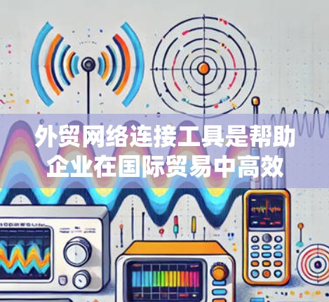 外贸网络连接工具是帮助企业在国际贸易中高效管理网络连接的关键资源，涵盖了从云存储到国际运输的多个方面。以下是对这些工具的系统化总结