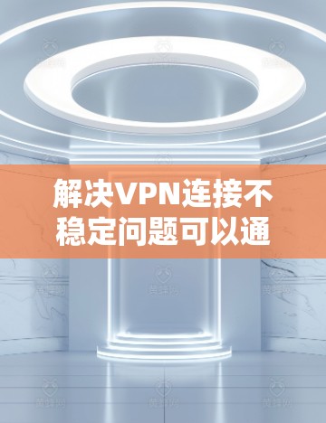 解决VPN连接不稳定问题可以通过以下步骤进行