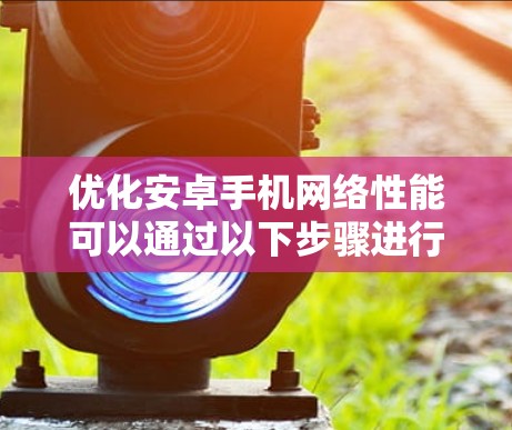 优化安卓手机网络性能可以通过以下步骤进行，帮助提升网络连接速度和稳定性
