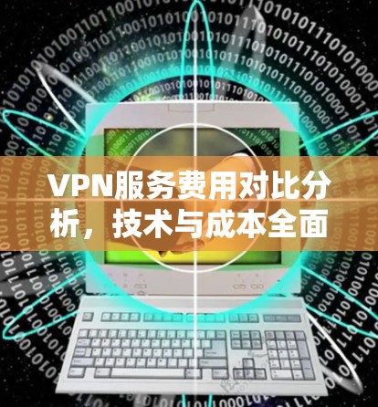 VPN服务费用对比分析，技术与成本全面评估