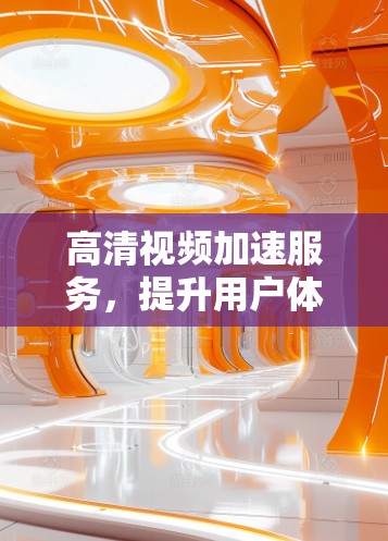 高清视频加速服务,提升用户体验的关键技术
