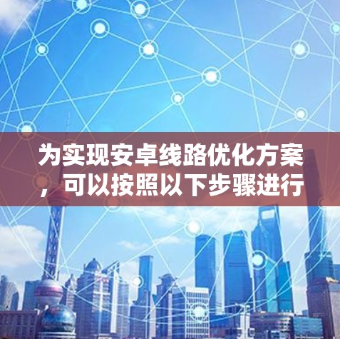 为实现安卓线路优化方案,可以按照以下步骤进行