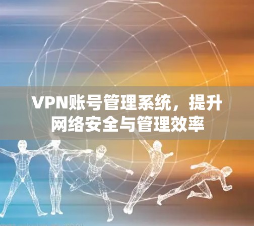 VPN账号管理系统，提升网络安全与管理效率
