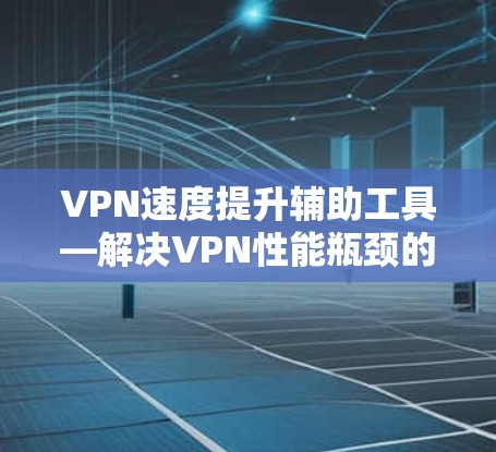 VPN速度提升辅助工具—解决VPN性能瓶颈的实用方法