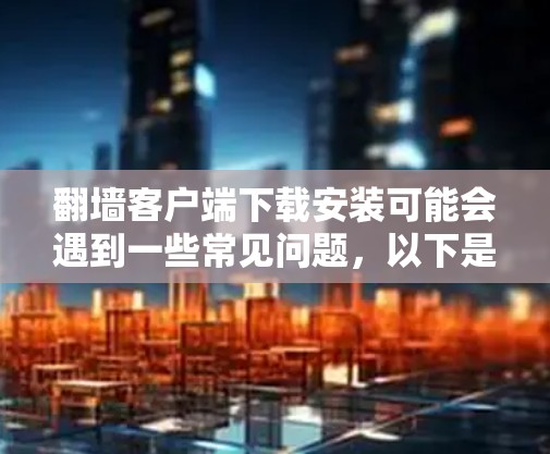 翻墙客户端下载安装可能会遇到一些常见问题，以下是一些可能的解决方法和注意事项