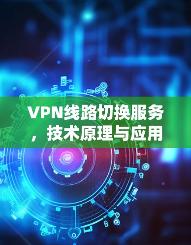 VPN线路切换服务，技术原理与应用场景分析
