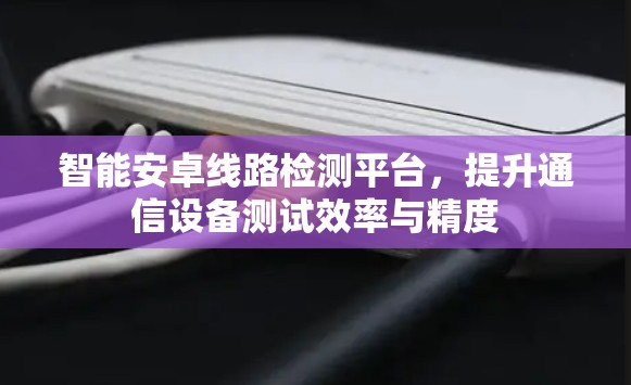 智能安卓线路检测平台，提升通信设备测试效率与精度